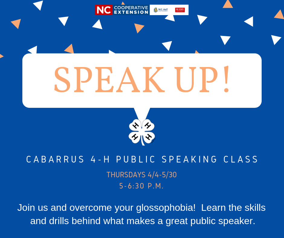 Speak UP! Register for Cabarrus County 4-H Public Speaking Class. Thursdays from april fourth to may thirtieth from five to six thirty p.m. Join us to overcome your glossophobia! Learn the skills and drills behind what makes a great public speaker. 